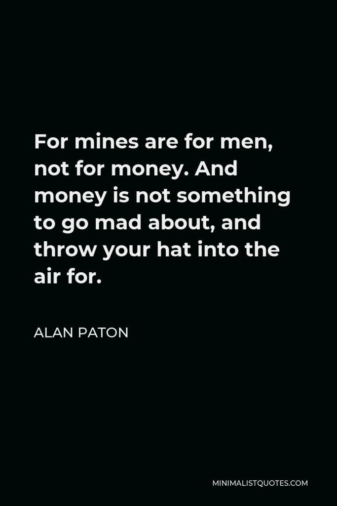 Alan Paton Quote - For mines are for men, not for money. And money is not something to go mad about, and throw your hat into the air for.