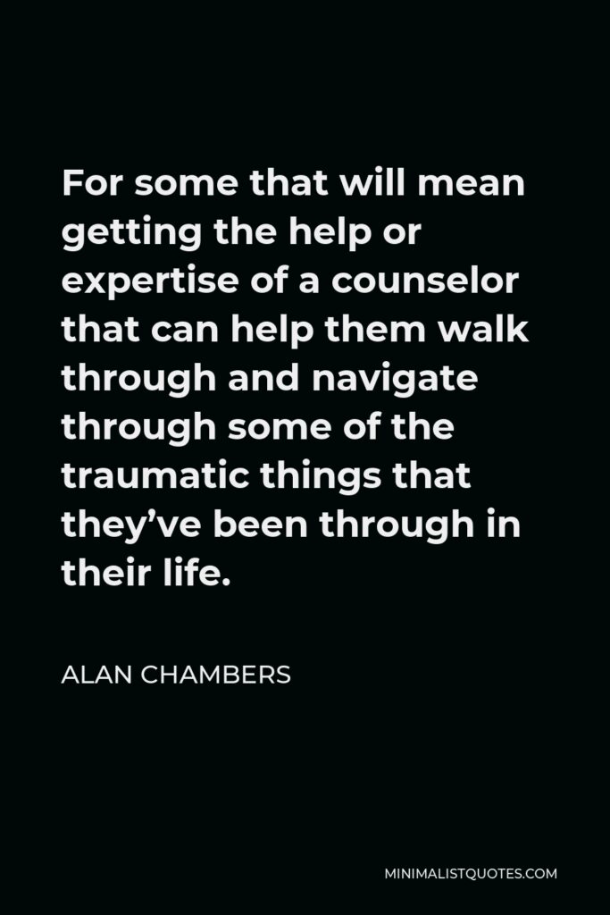 Alan Chambers Quote - For some that will mean getting the help or expertise of a counselor that can help them walk through and navigate through some of the traumatic things that they’ve been through in their life.