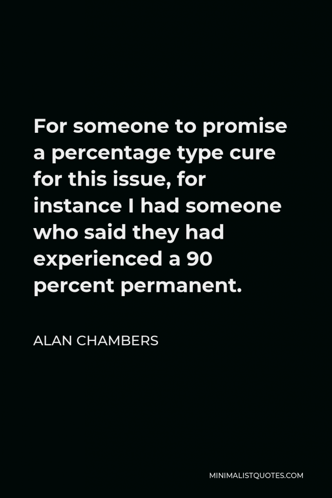 Alan Chambers Quote - For someone to promise a percentage type cure for this issue, for instance I had someone who said they had experienced a 90 percent permanent.