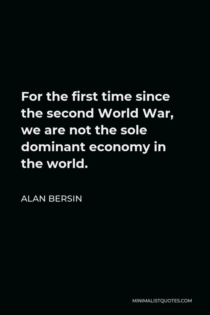 Alan Bersin Quote - For the first time since the second World War, we are not the sole dominant economy in the world.