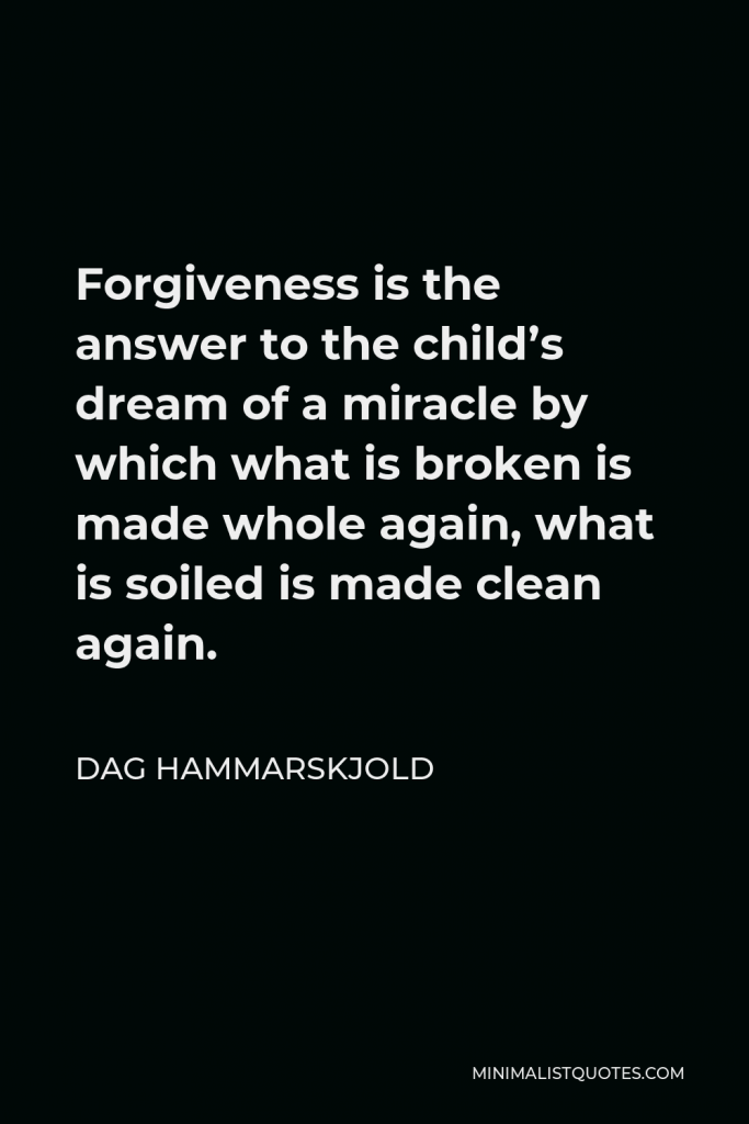 Dag Hammarskjold Quote - Forgiveness is the answer to the child’s dream of a miracle by which what is broken is made whole again, what is soiled is made clean again.