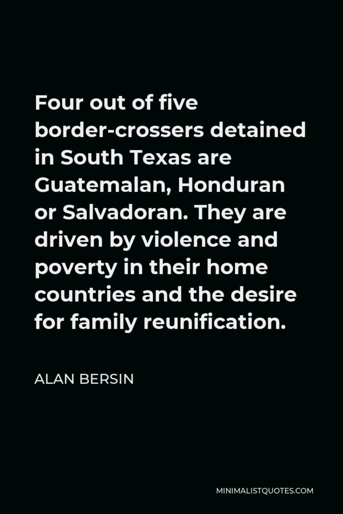 Alan Bersin Quote - Four out of five border-crossers detained in South Texas are Guatemalan, Honduran or Salvadoran. They are driven by violence and poverty in their home countries and the desire for family reunification.