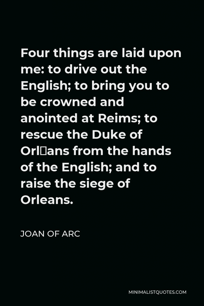 Joan of Arc Quote - Four things are laid upon me: to drive out the English; to bring you to be crowned and anointed at Reims; to rescue the Duke of Orléans from the hands of the English; and to raise the siege of Orleans.