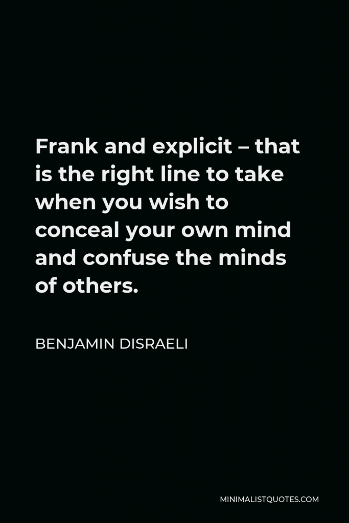 Benjamin Disraeli Quote - Frank and explicit – that is the right line to take when you wish to conceal your own mind and confuse the minds of others.