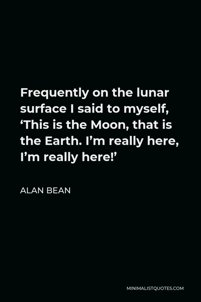 Alan Bean Quote - Frequently on the lunar surface I said to myself, ‘This is the Moon, that is the Earth. I’m really here, I’m really here!’