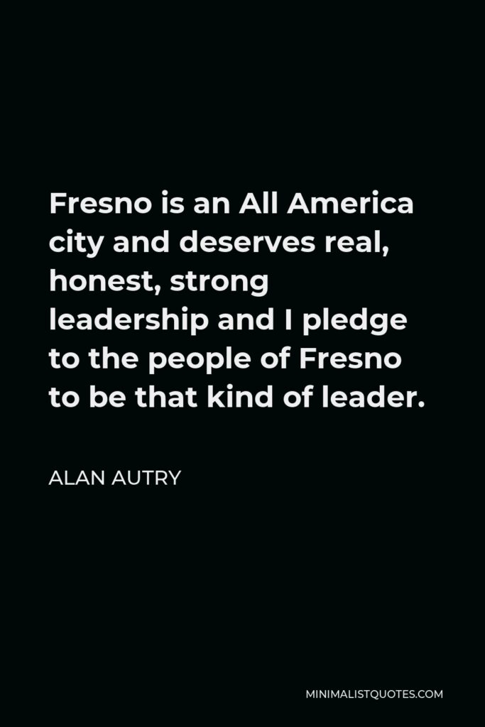 Alan Autry Quote - Fresno is an All America city and deserves real, honest, strong leadership and I pledge to the people of Fresno to be that kind of leader.