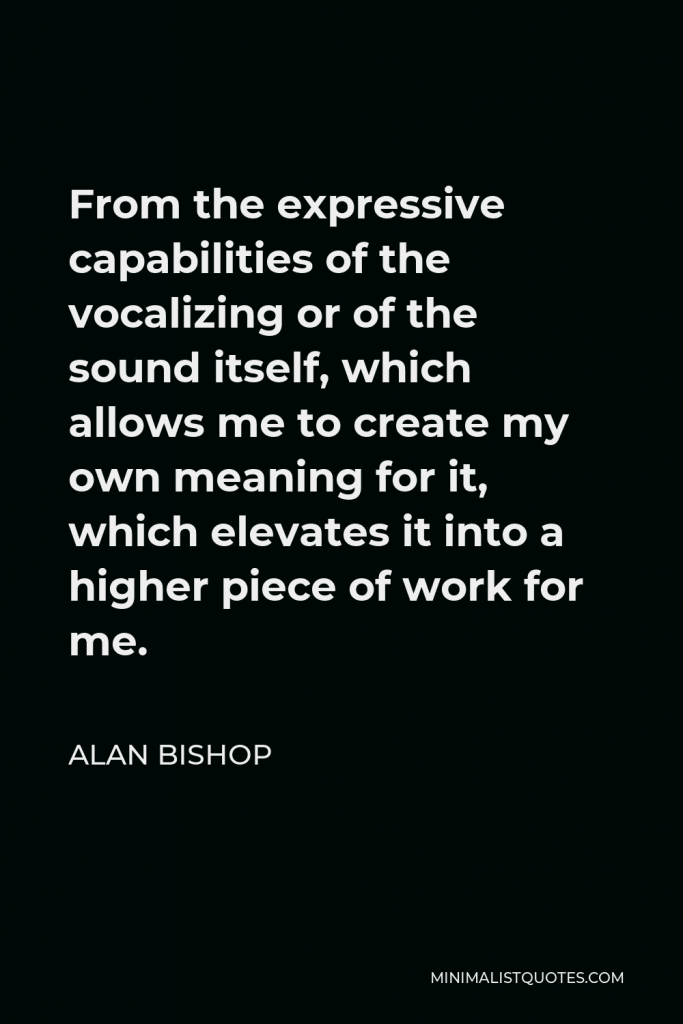 Alan Bishop Quote - From the expressive capabilities of the vocalizing or of the sound itself, which allows me to create my own meaning for it, which elevates it into a higher piece of work for me.