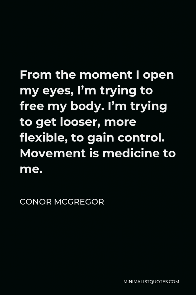 Conor McGregor Quote - From the moment I open my eyes, I’m trying to free my body. I’m trying to get looser, more flexible, to gain control. Movement is medicine to me.