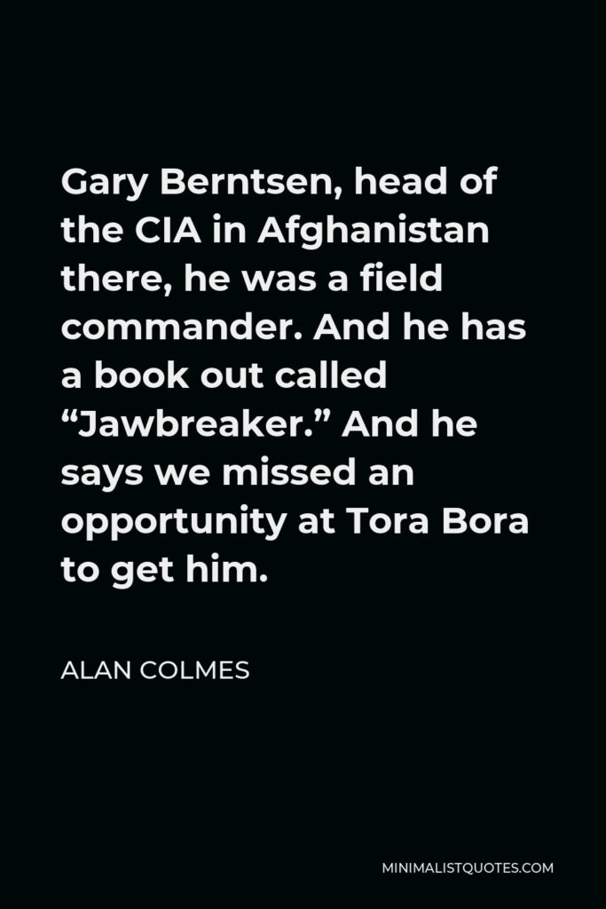 Alan Colmes Quote - Gary Berntsen, head of the CIA in Afghanistan there, he was a field commander. And he has a book out called “Jawbreaker.” And he says we missed an opportunity at Tora Bora to get him.