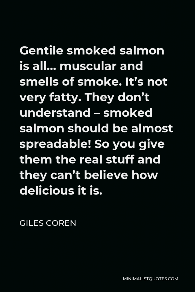 Giles Coren Quote - Gentile smoked salmon is all… muscular and smells of smoke. It’s not very fatty. They don’t understand – smoked salmon should be almost spreadable! So you give them the real stuff and they can’t believe how delicious it is.