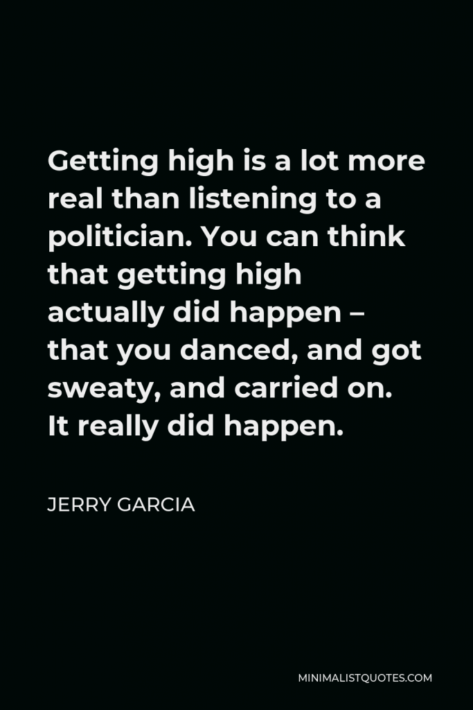 Jerry Garcia Quote - Getting high is a lot more real than listening to a politician. You can think that getting high actually did happen – that you danced, and got sweaty, and carried on. It really did happen.