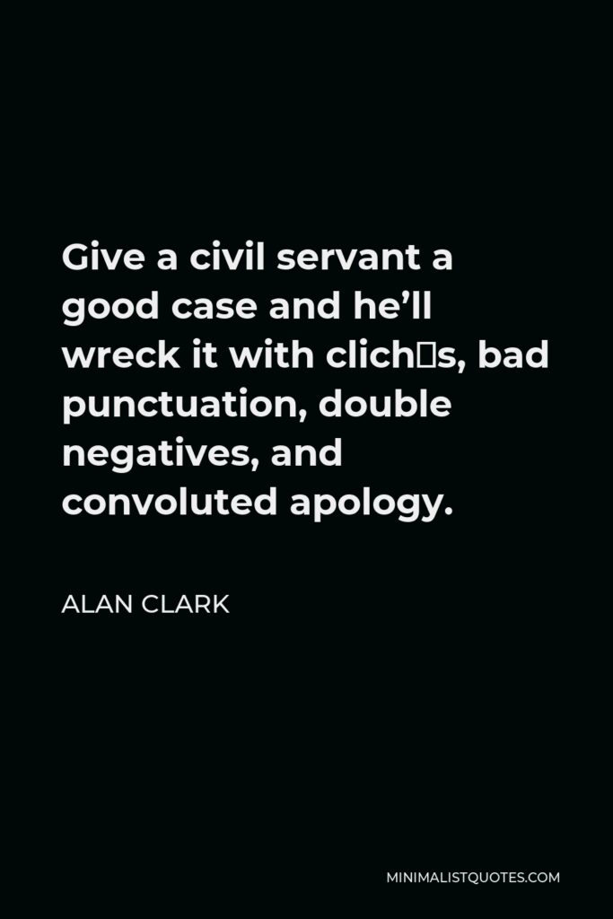 Alan Clark Quote - Give a civil servant a good case and he’ll wreck it with clichés, bad punctuation, double negatives, and convoluted apology.