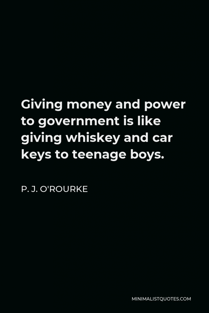 P. J. O'Rourke Quote - Giving money and power to government is like giving whiskey and car keys to teenage boys.