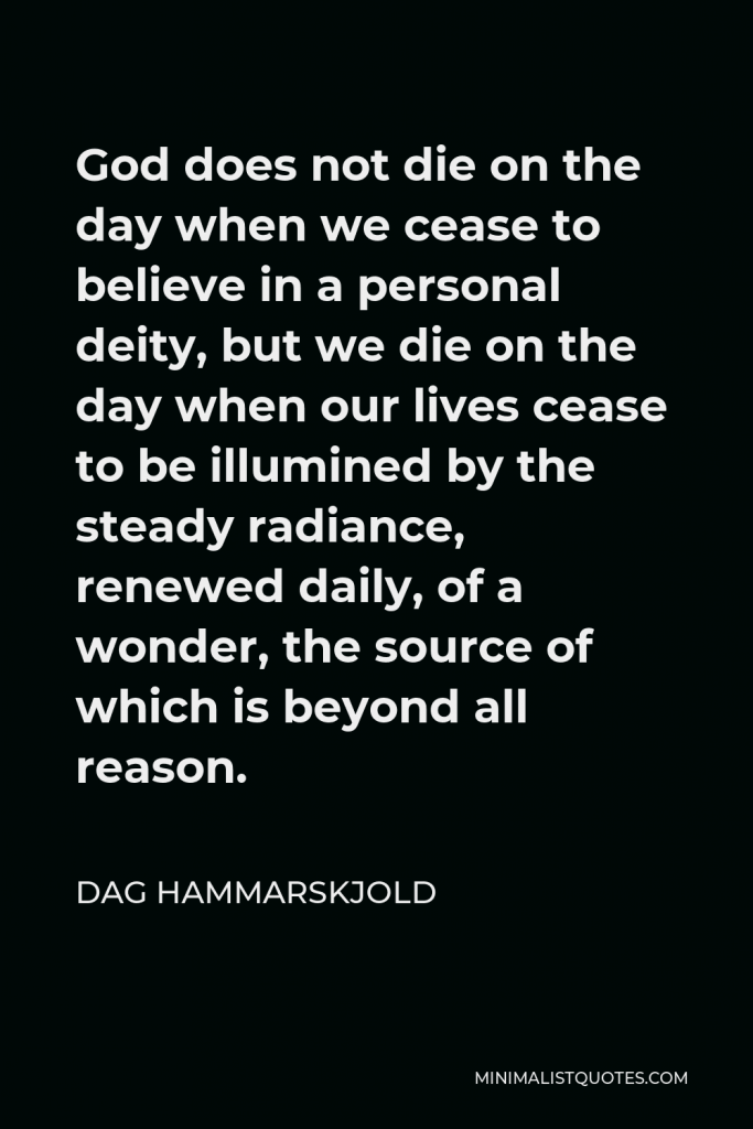 Dag Hammarskjold Quote - God does not die on the day when we cease to believe in a personal deity, but we die on the day when our lives cease to be illumined by the steady radiance, renewed daily, of a wonder, the source of which is beyond all reason.