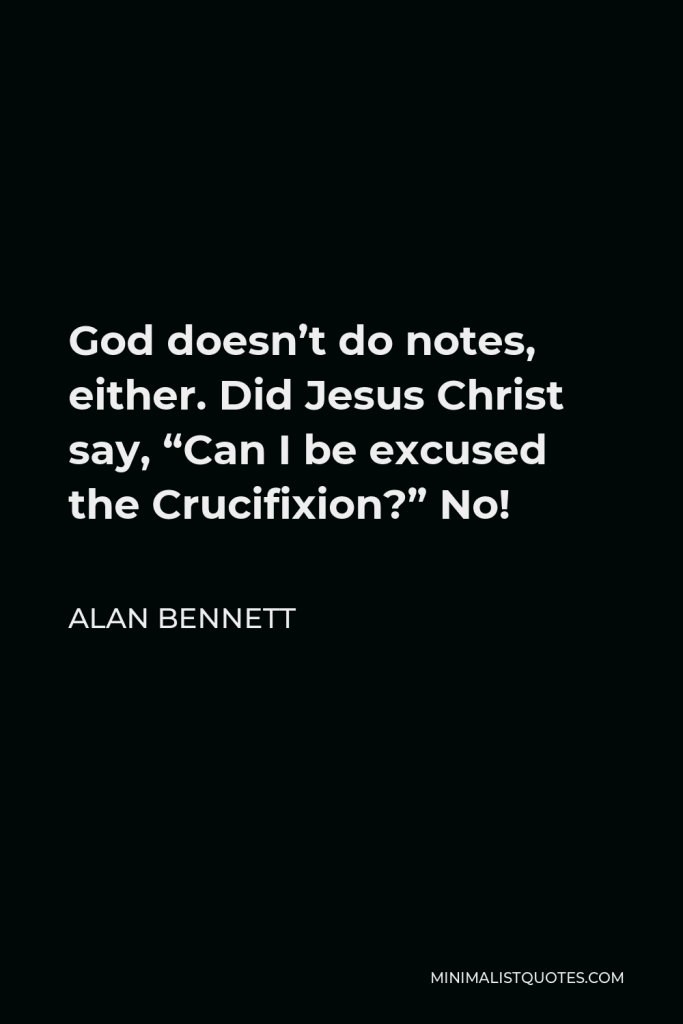Alan Bennett Quote - God doesn’t do notes, either. Did Jesus Christ say, “Can I be excused the Crucifixion?” No!