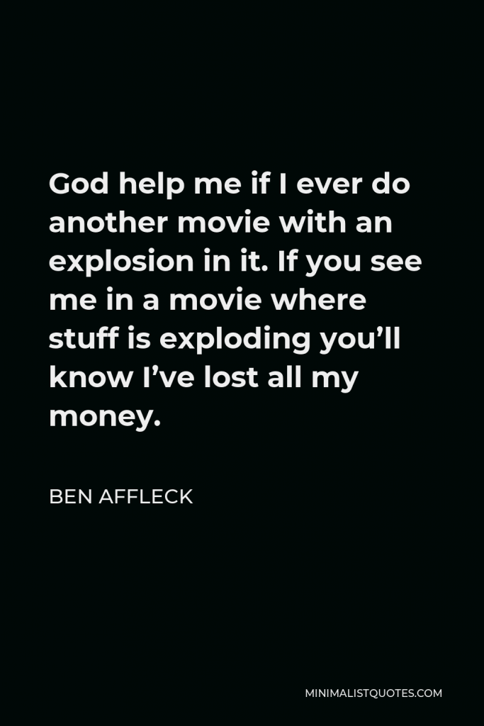 Ben Affleck Quote - God help me if I ever do another movie with an explosion in it. If you see me in a movie where stuff is exploding you’ll know I’ve lost all my money.