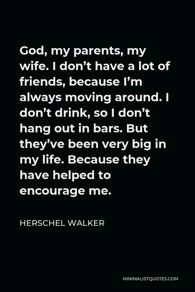 Herschel Walker Quote - God, my parents, my wife. I don’t have a lot of friends, because I’m always moving around. I don’t drink, so I don’t hang out in bars. But they’ve been very big in my life. Because they have helped to encourage me.
