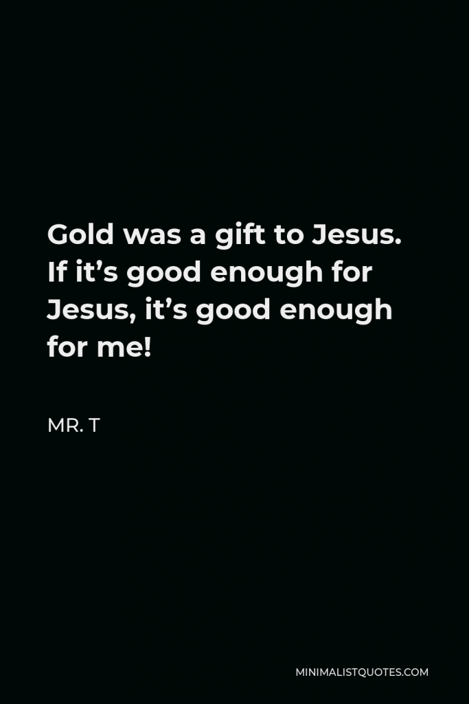 Mr. T Quote - Gold was a gift to Jesus. If it’s good enough for Jesus, it’s good enough for me!