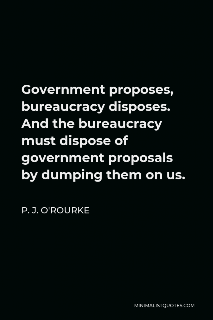 P. J. O'Rourke Quote - Government proposes, bureaucracy disposes. And the bureaucracy must dispose of government proposals by dumping them on us.