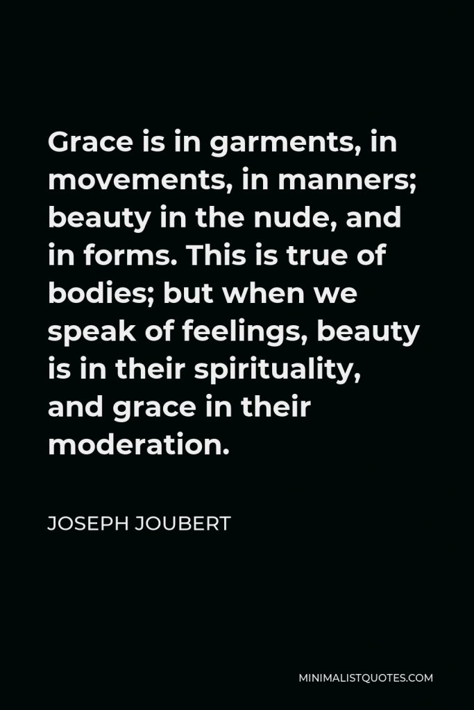 Joseph Joubert Quote - Grace is in garments, in movements, in manners; beauty in the nude, and in forms. This is true of bodies; but when we speak of feelings, beauty is in their spirituality, and grace in their moderation.