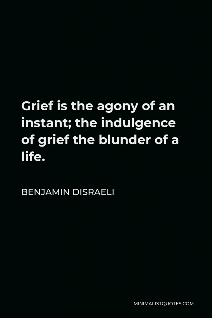 Benjamin Disraeli Quote - Grief is the agony of an instant; the indulgence of grief the blunder of a life.