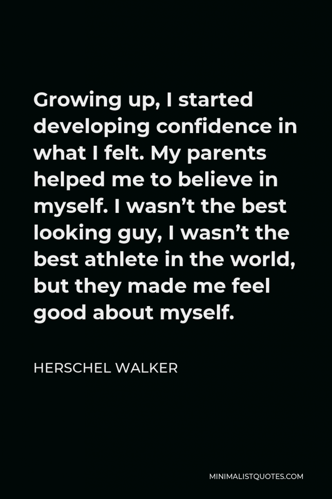 Herschel Walker Quote - Growing up, I started developing confidence in what I felt. My parents helped me to believe in myself. I wasn’t the best looking guy, I wasn’t the best athlete in the world, but they made me feel good about myself.