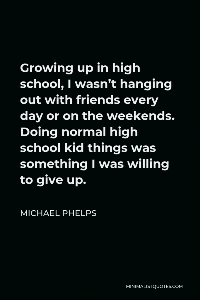 Michael Phelps Quote - Growing up in high school, I wasn’t hanging out with friends every day or on the weekends. Doing normal high school kid things was something I was willing to give up.