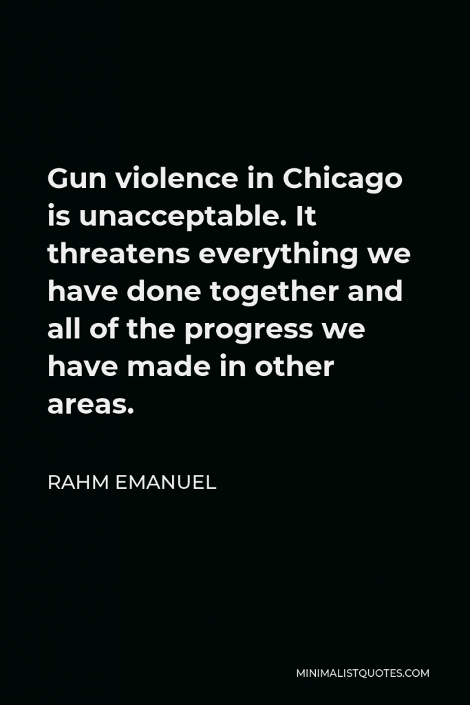 Rahm Emanuel Quote - Gun violence in Chicago is unacceptable. It threatens everything we have done together and all of the progress we have made in other areas.