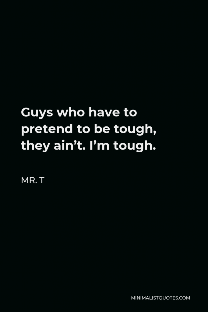 Mr. T Quote - Guys who have to pretend to be tough, they ain’t. I’m tough.