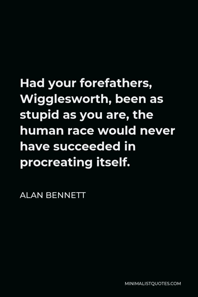 Alan Bennett Quote - Had your forefathers, Wigglesworth, been as stupid as you are, the human race would never have succeeded in procreating itself.