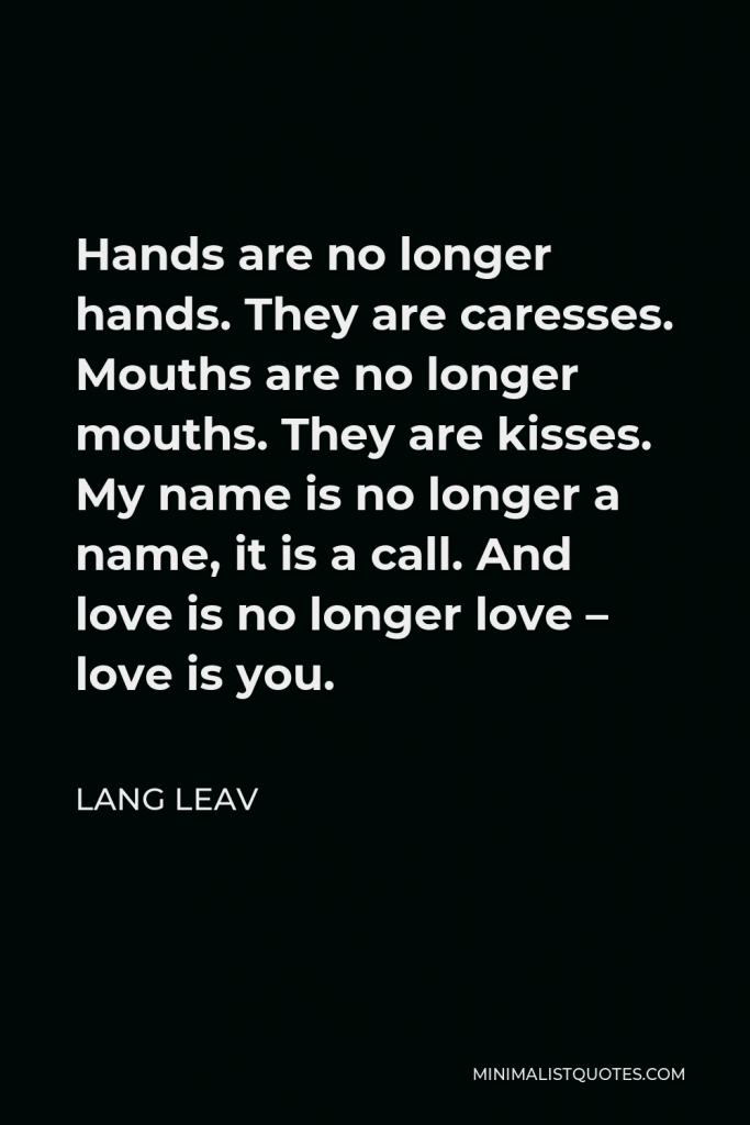Lang Leav Quote - Hands are no longer hands. They are caresses. Mouths are no longer mouths. They are kisses. My name is no longer a name, it is a call. And love is no longer love – love is you.