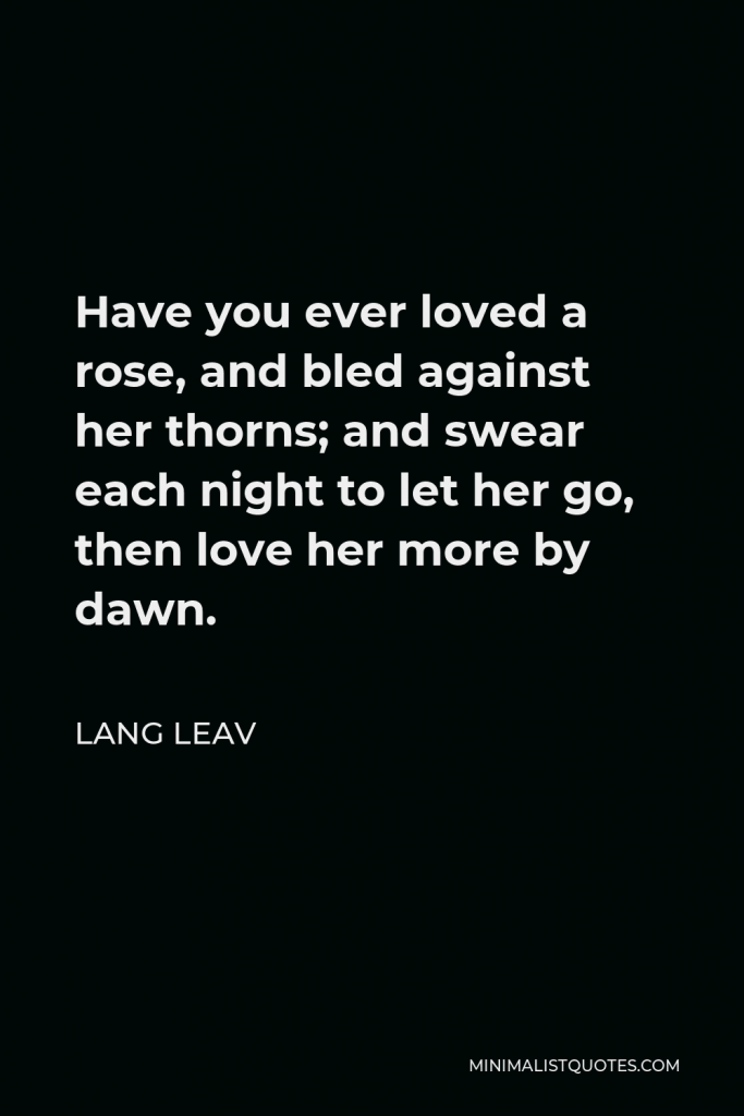 Lang Leav Quote - Have you ever loved a rose, and bled against her thorns; and swear each night to let her go, then love her more by dawn.