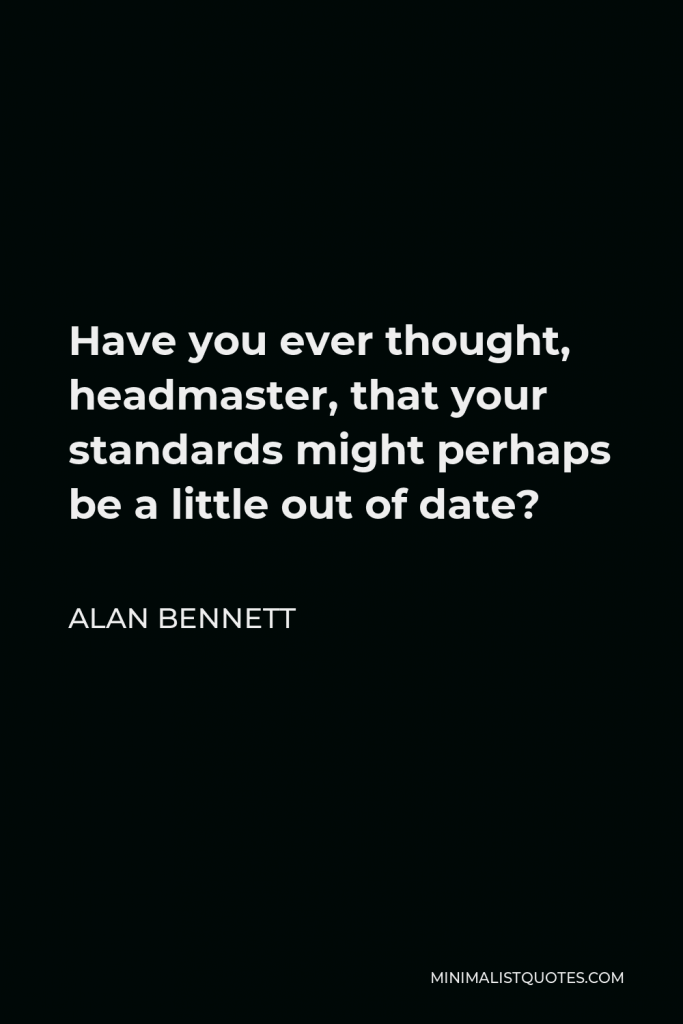 Alan Bennett Quote - Have you ever thought, headmaster, that your standards might perhaps be a little out of date?
