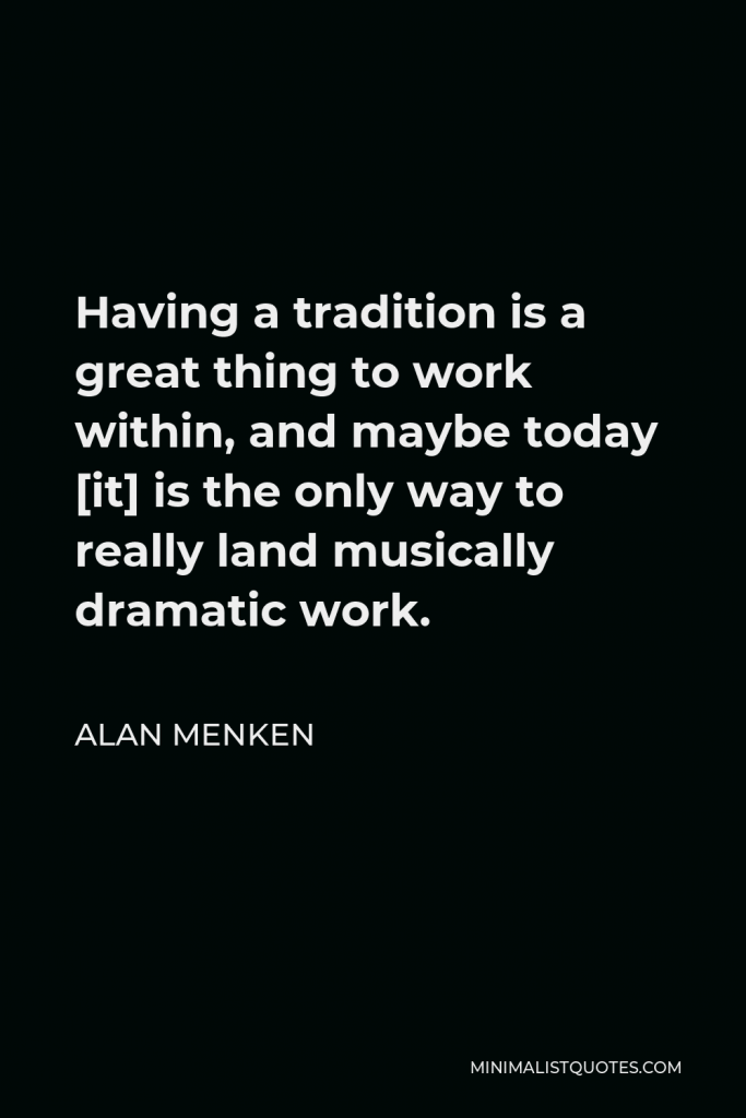 Alan Menken Quote - Having a tradition is a great thing to work within, and maybe today [it] is the only way to really land musically dramatic work.
