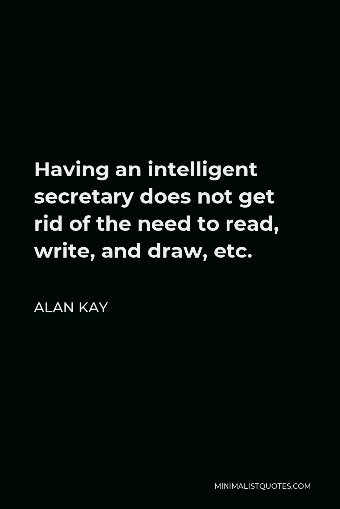Alan Kay Quote - Having an intelligent secretary does not get rid of the need to read, write, and draw, etc.