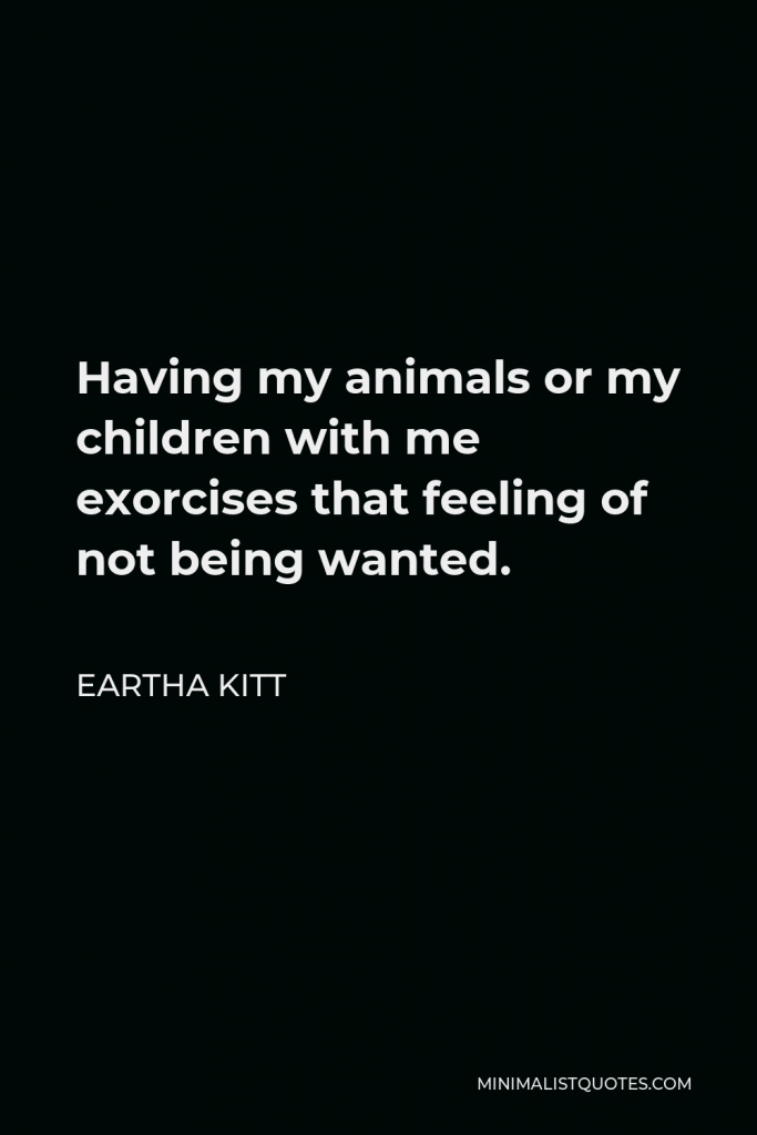 Eartha Kitt Quote - Having my animals or my children with me exorcises that feeling of not being wanted.