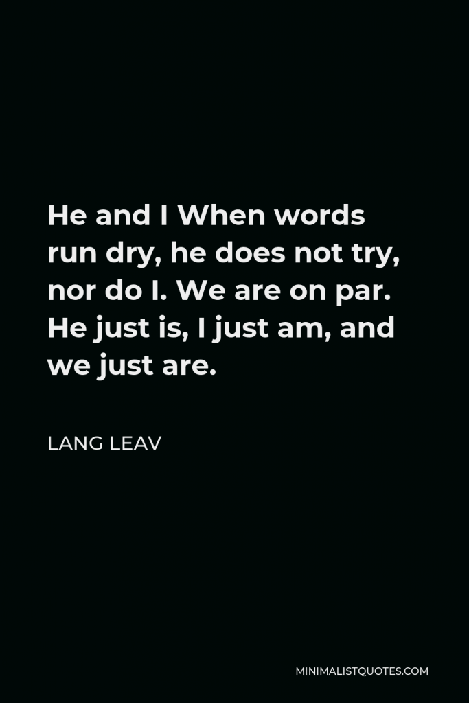 Lang Leav Quote - He and I When words run dry, he does not try, nor do I. We are on par. He just is, I just am, and we just are.
