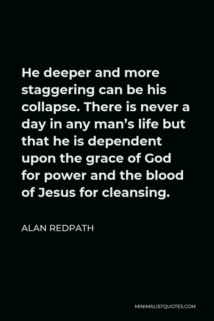 Alan Redpath Quote - He deeper and more staggering can be his collapse. There is never a day in any man’s life but that he is dependent upon the grace of God for power and the blood of Jesus for cleansing.