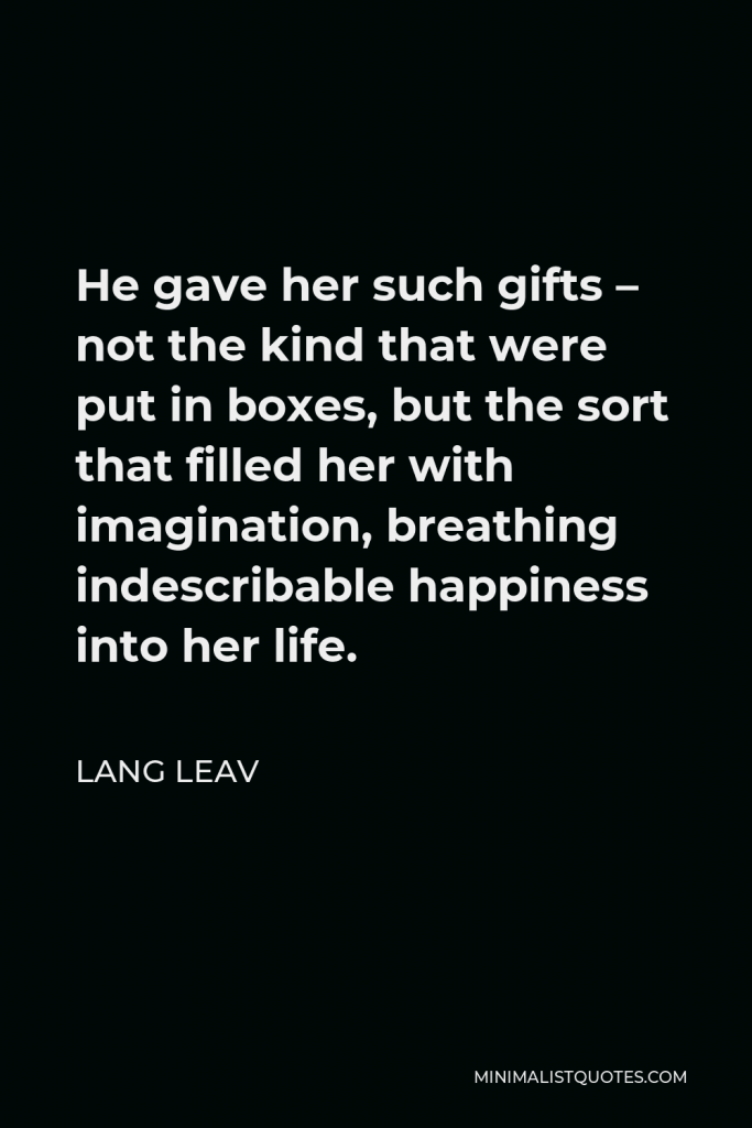 Lang Leav Quote - He gave her such gifts – not the kind that were put in boxes, but the sort that filled her with imagination, breathing indescribable happiness into her life.