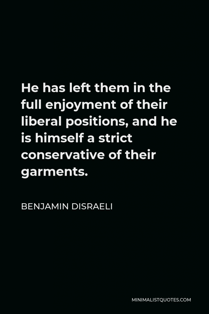 Benjamin Disraeli Quote - He has left them in the full enjoyment of their liberal positions, and he is himself a strict conservative of their garments.