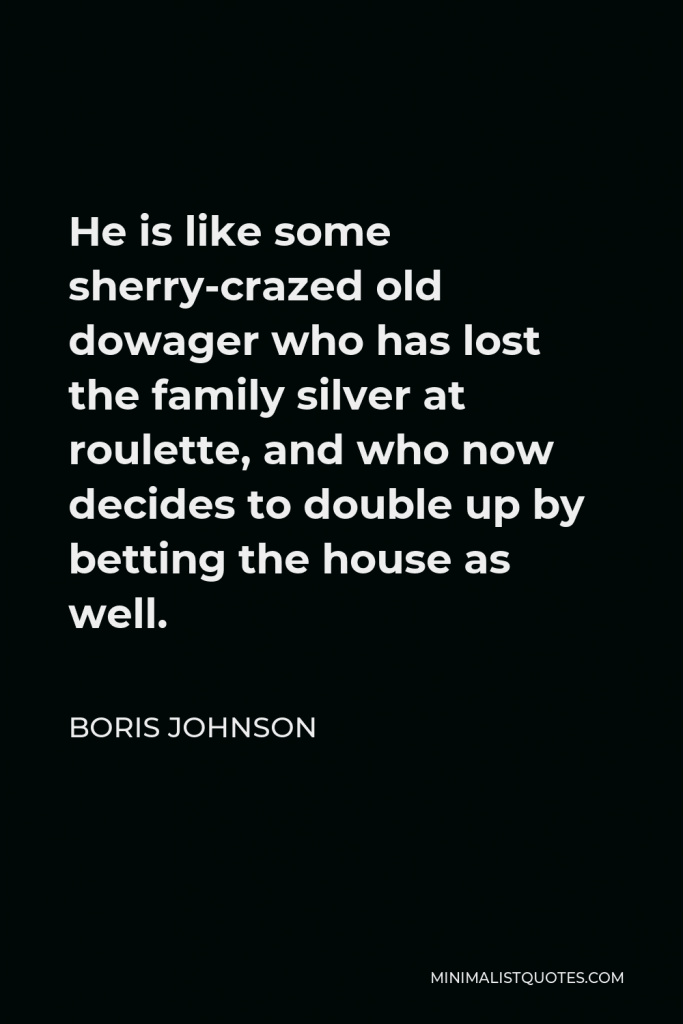 Boris Johnson Quote - He is like some sherry-crazed old dowager who has lost the family silver at roulette, and who now decides to double up by betting the house as well.