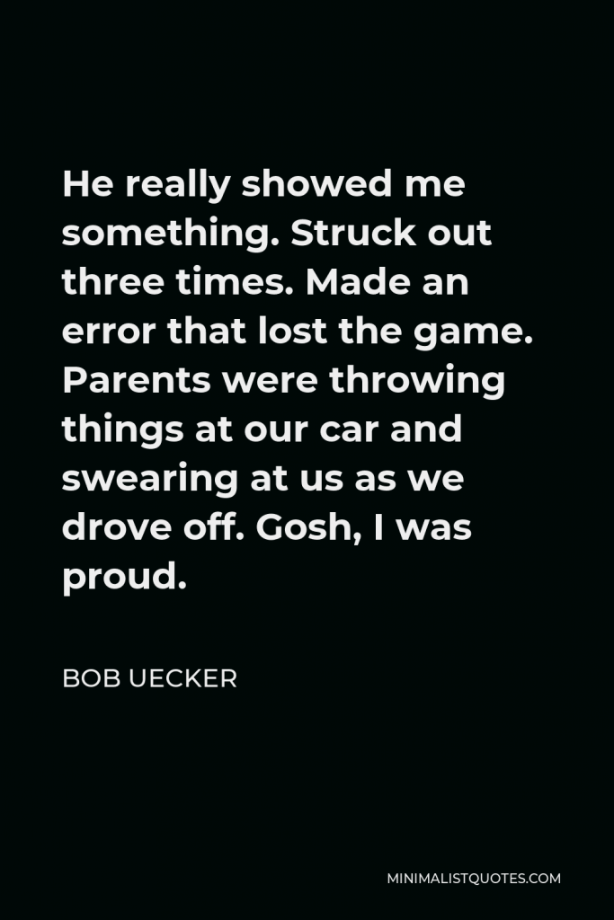 Bob Uecker Quote - He really showed me something. Struck out three times. Made an error that lost the game. Parents were throwing things at our car and swearing at us as we drove off. Gosh, I was proud.