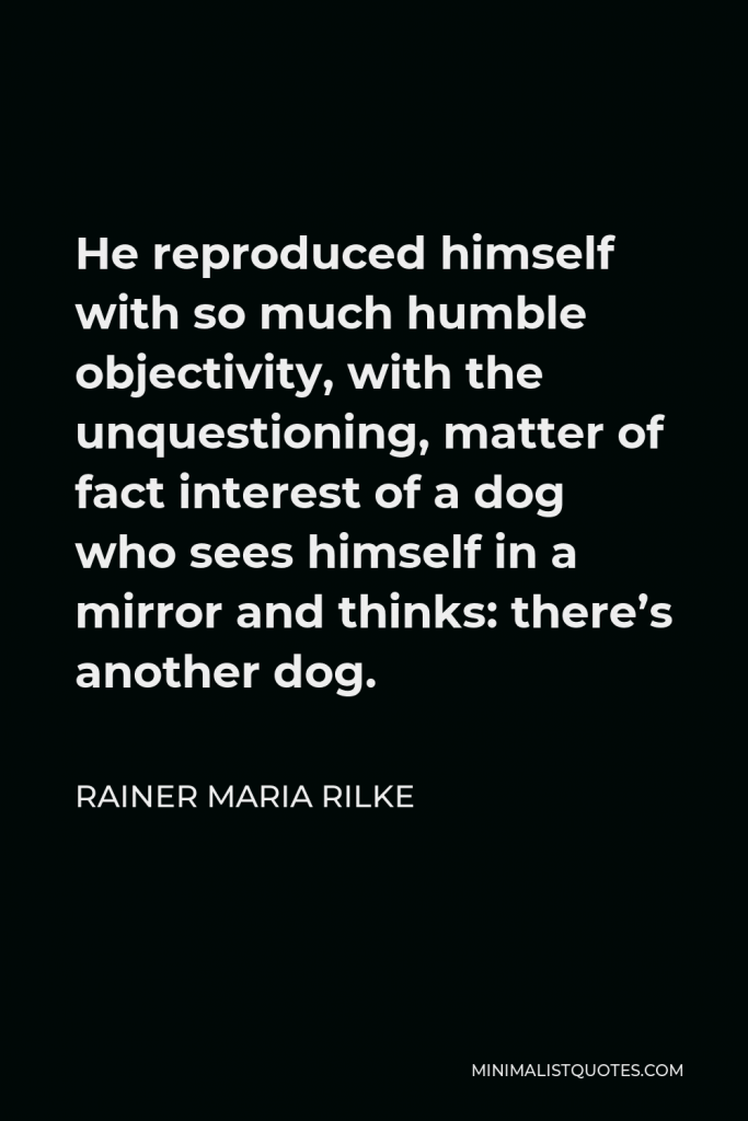 Rainer Maria Rilke Quote - He reproduced himself with so much humble objectivity, with the unquestioning, matter of fact interest of a dog who sees himself in a mirror and thinks: there’s another dog.