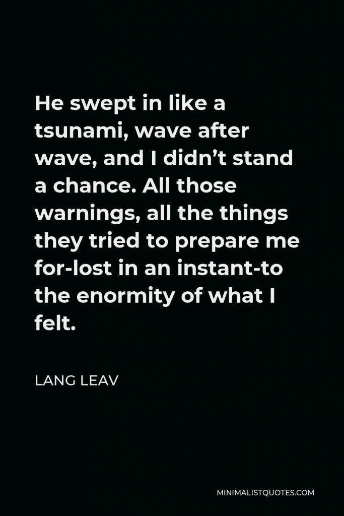Lang Leav Quote - He swept in like a tsunami, wave after wave, and I didn’t stand a chance. All those warnings, all the things they tried to prepare me for-lost in an instant-to the enormity of what I felt.