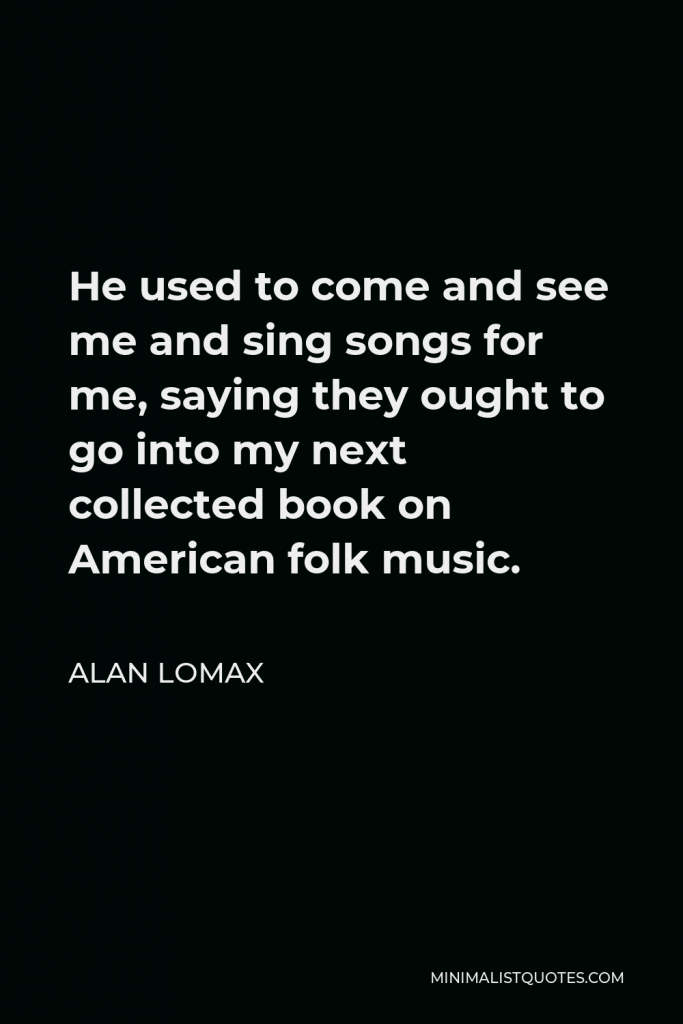 Alan Lomax Quote - He used to come and see me and sing songs for me, saying they ought to go into my next collected book on American folk music.