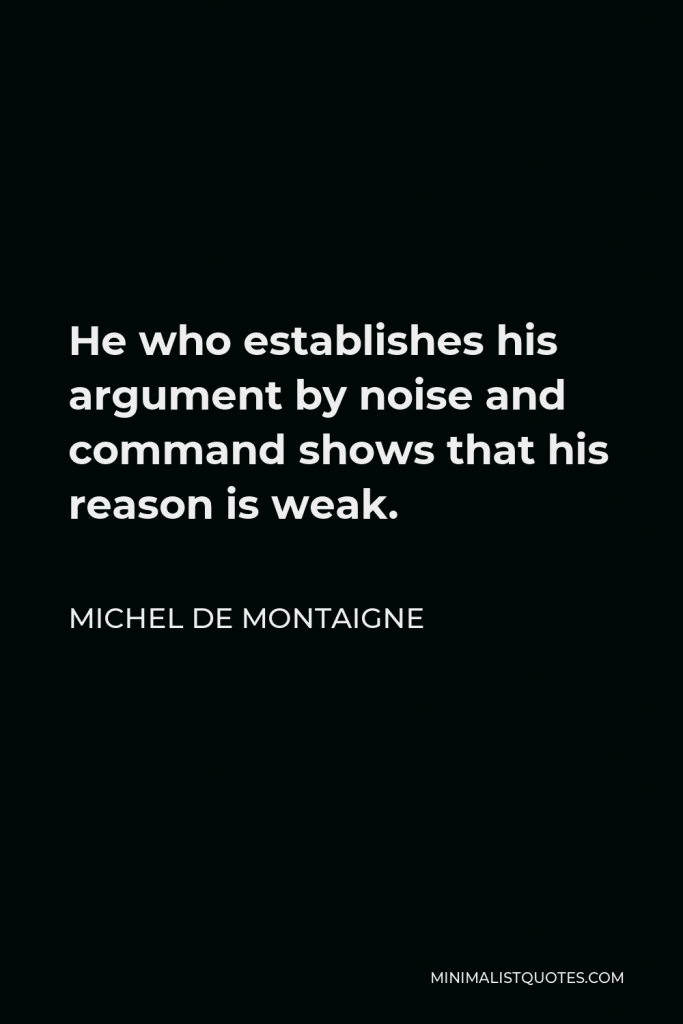 Michel de Montaigne Quote - He who establishes his argument by noise and command shows that his reason is weak.