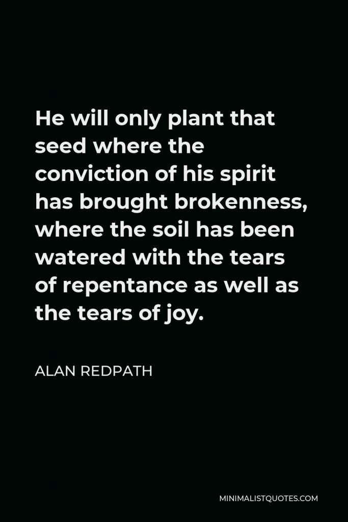 Alan Redpath Quote - He will only plant that seed where the conviction of his spirit has brought brokenness, where the soil has been watered with the tears of repentance as well as the tears of joy.