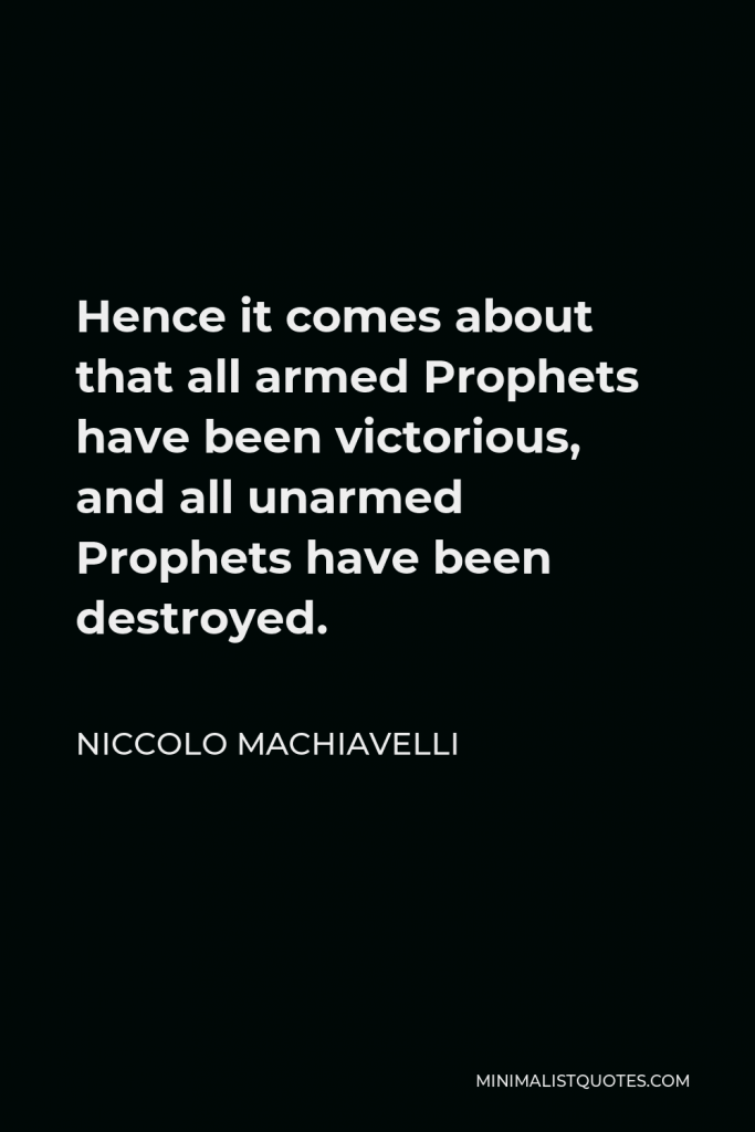 Niccolo Machiavelli Quote - Hence it comes about that all armed Prophets have been victorious, and all unarmed Prophets have been destroyed.