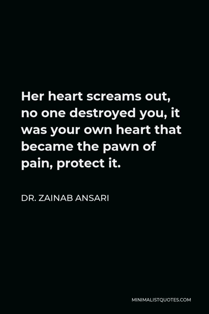 Dr. Zainab Ansari Quote - Her heart screams out, no one destroyed you, it was your own heart that became the pawn of pain, protect it.
