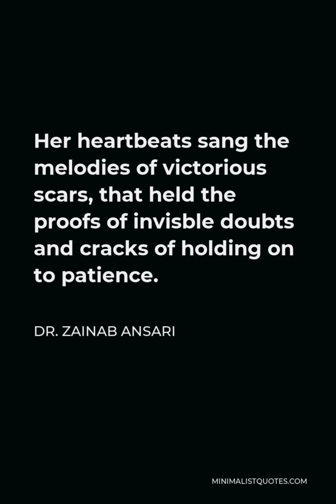 Dr. Zainab Ansari Quote - Her heartbeats sang the melodies of victorious scars, that held the proofs of invisble doubts and cracks of holding on to patience.